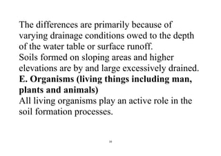 16
The differences are primarily because of
varying drainage conditions owed to the depth
of the water table or surface runoff.
Soils formed on sloping areas and higher
elevations are by and large excessively drained.
E. Organisms (living things including man,
plants and animals)
All living organisms play an active role in the
soil formation processes.
 