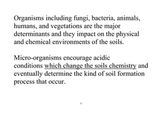 17
Organisms including fungi, bacteria, animals,
humans, and vegetations are the major
determinants and they impact on the physical
and chemical environments of the soils.
Micro-organisms encourage acidic
conditions which change the soils chemistry and
eventually determine the kind of soil formation
process that occur.
 