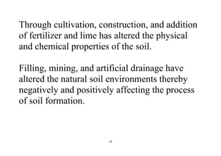 19
Through cultivation, construction, and addition
of fertilizer and lime has altered the physical
and chemical properties of the soil.
Filling, mining, and artificial drainage have
altered the natural soil environments thereby
negatively and positively affecting the process
of soil formation.
 
