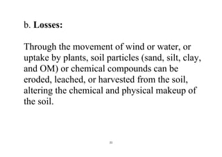 21
b. Losses:
Through the movement of wind or water, or
uptake by plants, soil particles (sand, silt, clay,
and OM) or chemical compounds can be
eroded, leached, or harvested from the soil,
altering the chemical and physical makeup of
the soil.
 