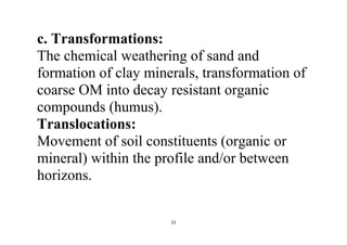 22
c. Transformations:
The chemical weathering of sand and
formation of clay minerals, transformation of
coarse OM into decay resistant organic
compounds (humus).
Translocations:
Movement of soil constituents (organic or
mineral) within the profile and/or between
horizons.
 