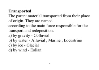 24
Transported
The parent material transported from their place
of origin. They are named
according to the main force responsible for the
transport and redeposition.
a) by gravity - Colluvial
b) by water - Alluvial , Marine , Locustrine
c) by ice - Glacial
d) by wind - Eolian
 