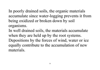 26
In poorly drained soils, the organic materials
accumulate since water-logging prevents it from
being oxidized or broken down by soil
organisms.
In well drained soils, the materials accumulate
when they are held up by the root systems.
Depositions by the forces of wind, water or ice
equally contribute to the accumulation of new
materials.
 