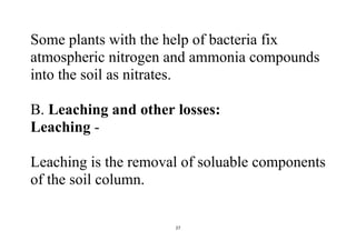 27
Some plants with the help of bacteria fix
atmospheric nitrogen and ammonia compounds
into the soil as nitrates.
B. Leaching and other losses:
Leaching -
Leaching is the removal of soluable components
of the soil column.
 