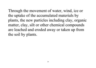 29
Through the movement of water, wind, ice or
the uptake of the accumulated materials by
plants, the new particles including clay, organic
matter, clay, silt or other chemical compounds
are leached and eroded away or taken up from
the soil by plants.
 