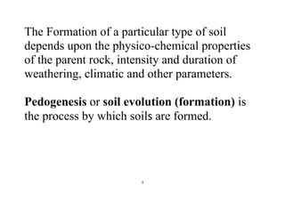 3
The Formation of a particular type of soil
depends upon the physico-chemical properties
of the parent rock, intensity and duration of
weathering, climatic and other parameters.
Pedogenesis or soil evolution (formation) is
the process by which soils are formed.
 