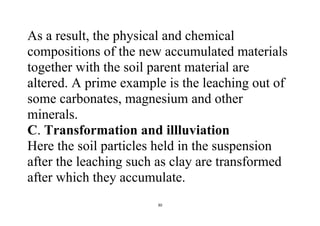 30
As a result, the physical and chemical
compositions of the new accumulated materials
together with the soil parent material are
altered. A prime example is the leaching out of
some carbonates, magnesium and other
minerals.
C. Transformation and illluviation
Here the soil particles held in the suspension
after the leaching such as clay are transformed
after which they accumulate.
 