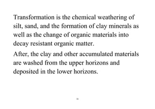 31
Transformation is the chemical weathering of
silt, sand, and the formation of clay minerals as
well as the change of organic materials into
decay resistant organic matter.
After, the clay and other accumulated materials
are washed from the upper horizons and
deposited in the lower horizons.
 