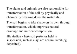 32
The plants and animals are also responsible for
transformation of the soil by physically and
chemically breaking down the materials.
The soil begins to take shape on its own through
transformation, which improves natural
drainage and nutrient composition.
Illuviation - here soil particles held in
suspension, such as clay, are accumulated (eg.
deposited).
 