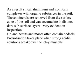 34
As a result silica, aluminium and iron form
complexes with organic substances in the soil.
These minerals are removed from the surface
zone of the soil and can accumulate in distinct
dark sub-surface layers - very evident on
inspection.
Upland heaths and moors often contain podsols.
Podsolisation takes place when strong acidic
solutions breakdown the clay minerals.
 