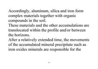 35
Accordingly, aluminum, silica and iron form
complex materials together with organic
compounds in the soil.
These materials and the other accumulations are
translocated within the profile and/or between
the horizons.
After a relatively extended time, the movements
of the accumulated mineral precipitate such as
iron oxides minerals are responsible for the
 