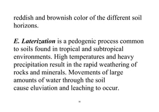 36
reddish and brownish color of the different soil
horizons.
E. Laterization is a pedogenic process common
to soils found in tropical and subtropical
environments. High temperatures and heavy
precipitation result in the rapid weathering of
rocks and minerals. Movements of large
amounts of water through the soil
cause eluviation and leaching to occur.
 