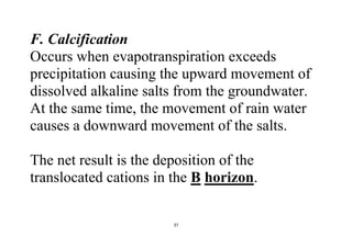 37
F. Calcification
Occurs when evapotranspiration exceeds
precipitation causing the upward movement of
dissolved alkaline salts from the groundwater.
At the same time, the movement of rain water
causes a downward movement of the salts.
The net result is the deposition of the
translocated cations in the B horizon.
 