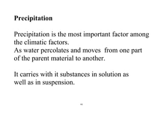 43
Precipitation
Precipitation is the most important factor among
the climatic factors.
As water percolates and moves from one part
of the parent material to another.
It carries with it substances in solution as
well as in suspension.
 