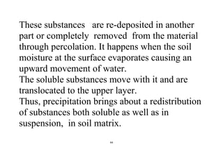 44
These substances are re-deposited in another
part or completely removed from the material
through percolation. It happens when the soil
moisture at the surface evaporates causing an
upward movement of water.
The soluble substances move with it and are
translocated to the upper layer.
Thus, precipitation brings about a redistribution
of substances both soluble as well as in
suspension, in soil matrix.
 