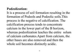 46
Podzolization:
It is a process of soil formation resulting in the
formation of Podzols and Podzolic soils.This
process is the negative of calcification. The
calcification process tends to concentrate
calcium in the lower part of the B horizon,
whereas podzolization leaches the entire solum
of calcium carbonates.Apart from calcium, the
other bases are also removed and then the
whole soil becomes distinctly acidic.
 