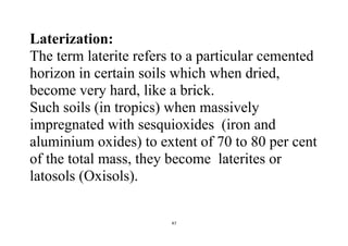 47
Laterization:
The term laterite refers to a particular cemented
horizon in certain soils which when dried,
become very hard, like a brick.
Such soils (in tropics) when massively
impregnated with sesquioxides (iron and
aluminium oxides) to extent of 70 to 80 per cent
of the total mass, they become laterites or
latosols (Oxisols).
 