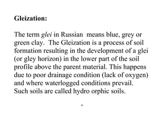 49
Gleization:
The term glei in Russian means blue, grey or
green clay. The Gleization is a process of soil
formation resulting in the development of a glei
(or gley horizon) in the lower part of the soil
profile above the parent material. This happens
due to poor drainage condition (lack of oxygen)
and where waterlogged conditions prevail.
Such soils are called hydro orphic soils.
 