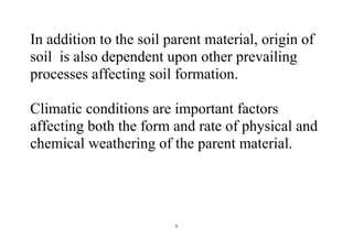 5
In addition to the soil parent material, origin of
soil is also dependent upon other prevailing
processes affecting soil formation.
Climatic conditions are important factors
affecting both the form and rate of physical and
chemical weathering of the parent material.
 