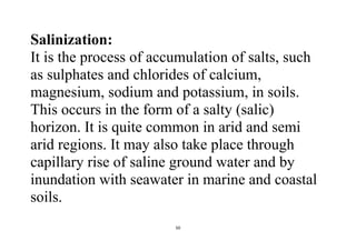 50
Salinization:
It is the process of accumulation of salts, such
as sulphates and chlorides of calcium,
magnesium, sodium and potassium, in soils.
This occurs in the form of a salty (salic)
horizon. It is quite common in arid and semi
arid regions. It may also take place through
capillary rise of saline ground water and by
inundation with seawater in marine and coastal
soils.
 