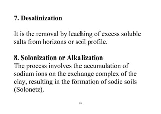51
7. Desalinization
It is the removal by leaching of excess soluble
salts from horizons or soil profile.
8. Solonization or Alkalization
The process involves the accumulation of
sodium ions on the exchange complex of the
clay, resulting in the formation of sodic soils
(Solonetz).
 