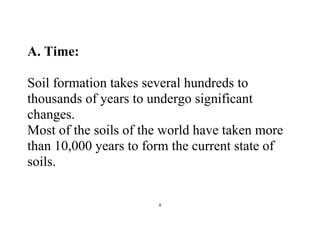 8
A. Time:
Soil formation takes several hundreds to
thousands of years to undergo significant
changes.
Most of the soils of the world have taken more
than 10,000 years to form the current state of
soils.
 