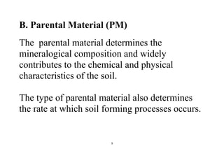 9
B. Parental Material (PM)
The parental material determines the
mineralogical composition and widely
contributes to the chemical and physical
characteristics of the soil.
The type of parental material also determines
the rate at which soil forming processes occurs.
 