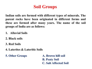 Soil Groups
Indian soils are formed with different types of minerals. The
parent rocks have been originated in different forms and
these are formed after many years. The name of the soil
groups of India are as follows:
1. Alluvial Soils
2. Black soils
3. Red Soils
4. Laterites & Lateritic Soils
5. Other Groups A. Brown hill soil
B. Peaty Soil
C. Salt Affected Soil
 