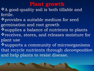 Plant growth
A good-quality soil is both tillable and
fertile.
provides a suitable medium for seed
germination and root growth
supplies a balance of nutrients to plants
receives, stores, and releases moisture for
plant use
supports a community of microorganisms
that recycle nutrients through decomposition
and help plants to resist disease.
 