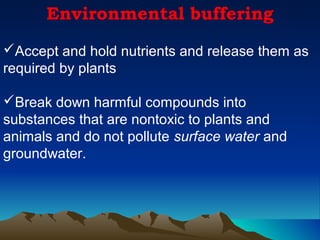 Environmental buffering
Accept and hold nutrients and release them as
required by plants

Break down harmful compounds into
substances that are nontoxic to plants and
animals and do not pollute surface water and
groundwater.
 