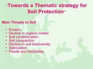 “   Towards a Thematic strategy for
             Soil Protection”

Main Threats to Soil
  •   Erosion
  •   Decline in organic matter
  •   Soil contamination
  •   Soil compaction
  •   Decline in soil biodiversity
  •   Salinization
  •   Floods and landslides
 
