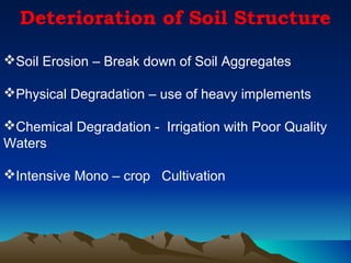 Deterioration of Soil Structure

Soil Erosion – Break down of Soil Aggregates

Physical Degradation – use of heavy implements

Chemical Degradation - Irrigation with Poor Quality
Waters

Intensive Mono – crop Cultivation
 