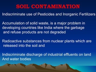 SOIL CONTAMINATION
Indiscriminate use of Pesticides and Inorganic Fertilizers

Accumulation of solid waste, is a major problem in
developing countries like India where the garbage
 and refuse products are not degraded

Radioactive substances from nuclear plants which are
released into the soil and

Indiscriminate discharge of industrial effluents on land
And water bodies
 