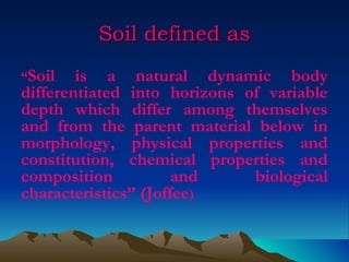 Soil defined as
“Soil   is a natural dynamic body
differentiated into horizons of variable
depth which differ among themselves
and from the parent material below in
morphology, physical properties and
constitution, chemical properties and
composition           and     biological
characteristics” (Joffee)
 