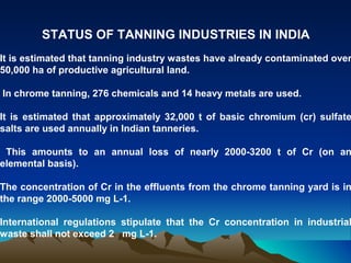 STATUS OF TANNING INDUSTRIES IN INDIA
It is estimated that tanning industry wastes have already contaminated over
50,000 ha of productive agricultural land.

In chrome tanning, 276 chemicals and 14 heavy metals are used.

It is estimated that approximately 32,000 t of basic chromium (cr) sulfate
salts are used annually in Indian tanneries.

 This amounts to an annual loss of nearly 2000-3200 t of Cr (on an
elemental basis).

The concentration of Cr in the effluents from the chrome tanning yard is in
the range 2000-5000 mg L-1.

International regulations stipulate that the Cr concentration in industrial
waste shall not exceed 2 mg L-1.
 