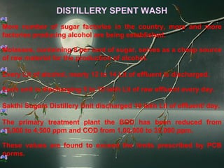 DISTILLERY SPENT WASH
More number of sugar factories in the country, more and more
factories producing alcohol are being established.

Molasses, containing 8 per cent of sugar, serves as a cheap source
of raw material for the production of alcohol.

Every Lit of alcohol, nearly 12 to 14 Lit of effluent is discharged.

Each unit is discharging 5 to 10 lakh Lit of raw effluent every day.

Sakthi Sugars Distillery Unit discharged 10 lakh Lit of effluent/ day.

The primary treatment plant the BOD has been reduced from
45,000 to 4,500 ppm and COD from 1,00,000 to 35,000 ppm.

These values are found to exceed the limits prescribed by PCB
norms.
 