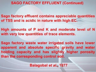 SAGO FACTORY EFFLUENT (Continued)


Sago factory effluent contains appreciable quantities
of TSS and is acidic in nature with high EC.

High amounts of P and K and moderate level of N
with very low quantities of trace elements.

Sago factory waste water irrigated soils have lower
apparent and absolute specific gravity and water
holding capacity and has slightly higher porosity
than the corresponding control soil.

                Balagobal et al., 1977
 