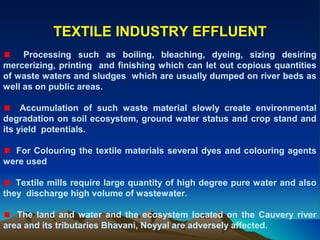 TEXTILE INDUSTRY EFFLUENT
     Processing such as boiling, bleaching, dyeing, sizing desiring
mercerizing, printing and finishing which can let out copious quantities
of waste waters and sludges which are usually dumped on river beds as
well as on public areas.

     Accumulation of such waste material slowly create environmental
degradation on soil ecosystem, ground water status and crop stand and
its yield potentials.

  For Colouring the textile materials several dyes and colouring agents
were used

   Textile mills require large quantity of high degree pure water and also
they discharge high volume of wastewater.

   The land and water and the ecosystem located on the Cauvery river
area and its tributaries Bhavani, Noyyal are adversely affected.
 