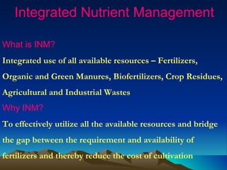 Integrated Nutrient Management

What is INM?
Integrated use of all available resources – Fertilizers,
Organic and Green Manures, Biofertilizers, Crop Residues,
Agricultural and Industrial Wastes
Why INM?
To effectively utilize all the available resources and bridge
the gap between the requirement and availability of
fertilizers and thereby reduce the cost of cultivation
 