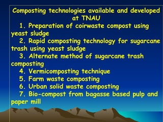 Composting technologies available and developed
                    at TNAU
   1. Preparation of coirwaste compost using
yeast sludge
   2. Rapid composting technology for sugarcane
trash using yeast sludge
   3. Alternate method of sugarcane trash
composting
   4. Vermicomposting technique
   5. Farm waste composting
   6. Urban solid waste composting
   7. Bio-compost from bagasse based pulp and
paper mill
 