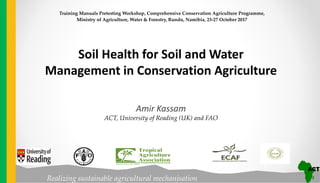 Realizing sustainable agricultural mechanisation
Soil Health for Soil and Water
Management in Conservation Agriculture
Amir Kassam
ACT, University of Reading (UK) and FAO
Training Manuals Pretesting Workshop, Comprehensive Conservation Agriculture Programme,
Ministry of Agriculture, Water & Forestry, Rundu, Namibia, 23-27 October 2017
 