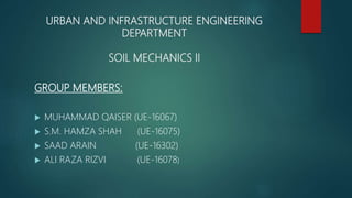 URBAN AND INFRASTRUCTURE ENGINEERING
DEPARTMENT
SOIL MECHANICS II
GROUP MEMBERS:
 MUHAMMAD QAISER (UE-16067)
 S.M. HAMZA SHAH (UE-16075)
 SAAD ARAIN (UE-16302)
 ALI RAZA RIZVI (UE-16078)
 