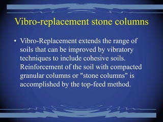 Vibro-replacement stone columns
• Vibro-Replacement extends the range of
soils that can be improved by vibratory
techniques to include cohesive soils.
Reinforcement of the soil with compacted
granular columns or "stone columns" is
accomplished by the top-feed method.
 