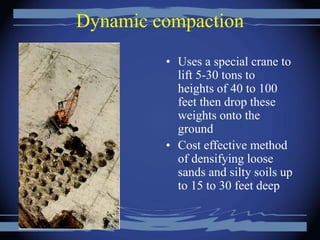 Dynamic compaction
• Uses a special crane to
lift 5-30 tons to
heights of 40 to 100
feet then drop these
weights onto the
ground
• Cost effective method
of densifying loose
sands and silty soils up
to 15 to 30 feet deep
 