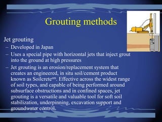 Grouting methods
Jet grouting
– Developed in Japan
– Uses a special pipe with horizontal jets that inject grout
into the ground at high pressures
– Jet grouting is an erosion/replacement system that
creates an engineered, in situ soil/cement product
known as Soilcretesm. Effective across the widest range
of soil types, and capable of being performed around
subsurface obstructions and in confined spaces, jet
grouting is a versatile and valuable tool for soft soil
stabilization, underpinning, excavation support and
groundwater control.
 