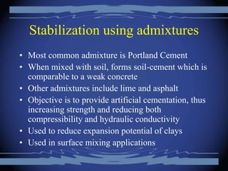 Stabilization using admixtures
• Most common admixture is Portland Cement
• When mixed with soil, forms soil-cement which is
comparable to a weak concrete
• Other admixtures include lime and asphalt
• Objective is to provide artificial cementation, thus
increasing strength and reducing both
compressibility and hydraulic conductivity
• Used to reduce expansion potential of clays
• Used in surface mixing applications
 