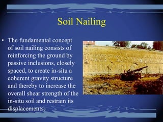 Soil Nailing
• The fundamental concept
of soil nailing consists of
reinforcing the ground by
passive inclusions, closely
spaced, to create in-situ a
coherent gravity structure
and thereby to increase the
overall shear strength of the
in-situ soil and restrain its
displacements.
 