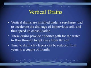 Vertical Drains
• Vertical drains are installed under a surcharge load
to accelerate the drainage of impervious soils and
thus speed up consolidation
• These drains provide a shorter path for the water
to flow through to get away from the soil
• Time to drain clay layers can be reduced from
years to a couple of months
 