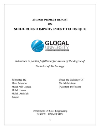 1
AMINOR PROJECT REPORT
ON
SOIL/GROUND IMPROVEMENT TECHNIQUE
Submitted in partial fulfillment for award of the degree of
Bachelor of Technology
Submitted By Under the Guidance Of
Maaz Mansoor Mr. Mohd Azam
Mohd Atif Usmani (Assistant Professor)
Mohd Usama
Mohd. Andallah
Junaid
Department Of Civil Engineering
GLOCAL UNIVERSITY
 
