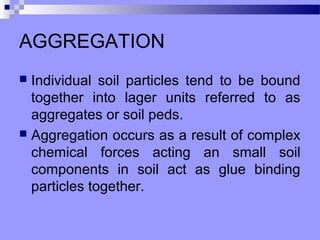 AGGREGATION
 Individual soil particles tend to be bound
  together into lager units referred to as
  aggregates or soil peds.
 Aggregation occurs as a result of complex
  chemical forces acting an small soil
  components in soil act as glue binding
  particles together.
 